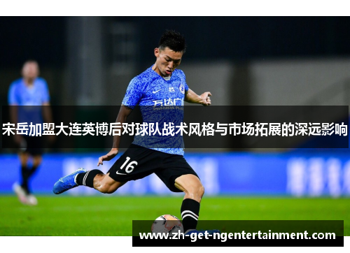 宋岳加盟大连英博后对球队战术风格与市场拓展的深远影响