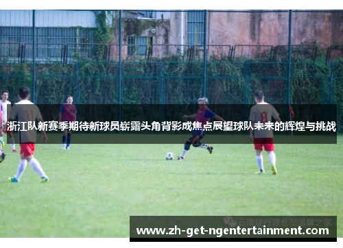 浙江队新赛季期待新球员崭露头角背影成焦点展望球队未来的辉煌与挑战
