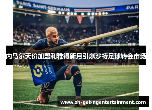 内马尔天价加盟利雅得新月引爆沙特足球转会市场